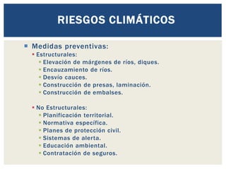  Medidas preventivas:
▪ Estructurales:
▪ Elevación de márgenes de ríos, diques.
▪ Encauzamiento de ríos.
▪ Desvío cauces.
▪ Construcción de presas, laminación.
▪ Construcción de embalses.
▪ No Estructurales:
▪ Planificación territorial.
▪ Normativa específica.
▪ Planes de protección civil.
▪ Sistemas de alerta.
▪ Educación ambiental.
▪ Contratación de seguros.
RIESGOS CLIMÁTICOS
 