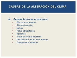 A. Causas internas al sistema:
▪ Efecto invernadero
▪ Albedo terrestre
▪ Nubes
▪ Polvo atmosférico
▪ Volcanes
▪ Influencia de la biosfera
▪ Distribución de los continentes
▪ Corrientes oceánicas
CAUSAS DE LA ALTERACIÓN DEL CLIMA
 