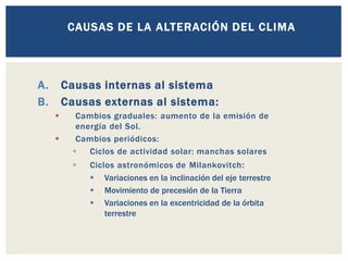 A. Causas internas al sistema
B. Causas externas al sistema:
▪ Cambios graduales: aumento de la emisión de
energía del Sol.
▪ Cambios periódicos:
▪ Ciclos de actividad solar: manchas solares
▪ Ciclos astronómicos de Milankovitch:
▪ Variaciones en la inclinación del eje terrestre
▪ Movimiento de precesión de la Tierra
▪ Variaciones en la excentricidad de la órbita
terrestre
CAUSAS DE LA ALTERACIÓN DEL CLIMA
 
