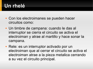 Un rhelé
 Con los electroimanes se pueden hacer
circuitos como:
 Un timbre de campana: cuando le das al
interruptor se cierra el circuito se activa el
electroiman y atrae al martillo y hace sonar la
campana.
 Rele: es un interruptor activado por un
electroiman que al cerrar el circuito se activa el
electroiman atrae a la pieza metalica cerrando
a su vez el circuito principal.
 