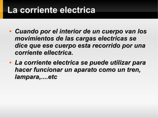 La corriente electrica

Cuando por el interior de un cuerpo van losCuando por el interior de un cuerpo van los
movimientos de las cargas electricas semovimientos de las cargas electricas se
dice que ese cuerpo esta recorrido por unadice que ese cuerpo esta recorrido por una
corriente ellectrica.corriente ellectrica.

La corriente electrica se puede utilizar paraLa corriente electrica se puede utilizar para
hacer funcionar un aparato como un tren,hacer funcionar un aparato como un tren,
lampara,....etclampara,....etc
 