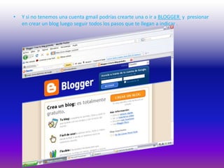 Y si no tenemos una cuenta gmail podrías crearte una o ir a BLOGGER  y  presionar en crear un blog luego seguir todos los pasos que te llegan a indicar .