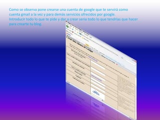 Como se observa pone crearse una cuenta de google que te servirá como cuenta gmail a la vez y para demás servicios ofrecidos por google. Introducir todo lo que te pide y dar a crear seria todo lo que tendrías que hacer para crearte tu blog.