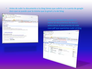 Antes de subir tu documento a tu blog tienes que subirlo a tu cuenta de googledocs que se puede usar la misma que la gmail y la del blog Una vez subida debes volver al menú de documentos de docs y seleccionas el documento en este caso pdf que queremos subir al blog