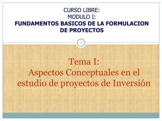 CURSO LIBRE:
              MODULO I:
FUNDAMENTOS BASICOS DE LA FORMULACION
            DE PROYECTOS

                  1




             Tema I:
   Aspectos Conceptuales en el
estudio de proyectos de Inversión
 