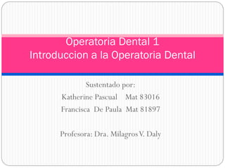 Operatoria Dental 1
Introduccion a la Operatoria Dental

              Sustentado por:
      Katherine Pascual Mat 83016
      Francisca De Paula Mat 81897

      Profesora: Dra. Milagros V. Daly
 