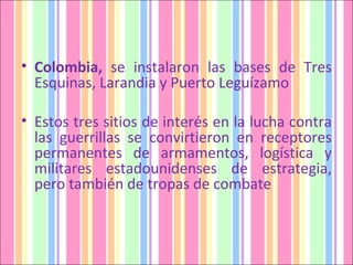Colombia,  se instalaron las bases de Tres Esquinas, Larandia y Puerto Leguízamo Estos tres sitios de interés en la lucha contra las guerrillas se convirtieron en receptores permanentes de armamentos, logística y militares estadounidenses de estrategia, pero también de tropas de combate  