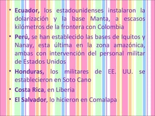Ecuador,  los estadounidenses instalaron la dolarización y la base Manta, a escasos kilómetros de la frontera con Colombia Perú,  se han establecido las bases de Iquitos y Nanay, esta última en la zona amazónica, ambas con intervención del personal militar de Estados Unidos Honduras,  los militares de EE. UU. se establecieron en Soto Cano  Costa Rica , en Liberia El Salvador , lo hicieron en Comalapa 