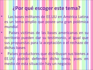 ¿Por qué escoger este tema? Las bases militares de EE.UU en América Latina es un tema amplio que posee una gran polémica mundial  Países victimas de las bases americanas en su territorio pueden dar su testimonio, al igual que sus propuestas para la aceptación o el rechazo de dichas bases  Países productores que distribuyan sus bienes a EE.UU podrán defender dicho tema, pues en medio de esta situación hay un negocio  