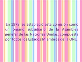En 1978, se estableció esta comisión como un órgano subsidiario de la Asamblea general de las Naciones Unidas, compuesta por todos los Estados Miembros de la ONU.  