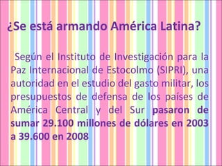 ¿Se está armando América Latina?  Según el Instituto de Investigación para la Paz Internacional de Estocolmo (SIPRI), una autoridad en el estudio del gasto militar, los presupuestos de defensa de los países de América Central y del Sur  pasaron de sumar 29.100 millones de dólares en 2003 a 39.600 en 2008  