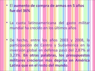 El  aumento de compra de armas en 5 años fue del 36% La cuota  latinoamericana del gasto militar mundial ha crecido en los últimos años De hecho, entre los años 2003 y 2008, la participación de Centro y Sudamérica en la inversión global en defensa pasó del 2,87% al 3,23%.  En otras palabras, los presupuestos militares crecieron más deprisa en América Latina que en el resto del mundo . 