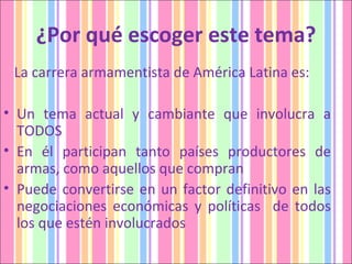 ¿Por qué escoger este tema? La carrera armamentista de América Latina es: Un tema actual y cambiante que involucra a TODOS En él participan tanto países productores de armas, como aquellos que compran Puede convertirse en un factor definitivo en las negociaciones económicas y políticas  de todos los que estén involucrados 