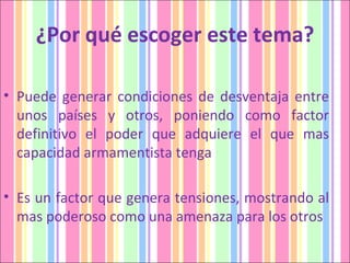 ¿Por qué escoger este tema? Puede generar condiciones de desventaja entre unos países y otros, poniendo como factor definitivo el poder que adquiere el que mas capacidad armamentista tenga Es un factor que genera tensiones, mostrando al mas poderoso como una amenaza para los otros 