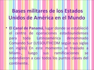Bases militares de los Estados Unidos de América en el Mundo  El Canal de Panamá , lugar donde se estableció el centro de operaciones estadounidenses para toda Latinoamérica denominado Comando Sur (USSOUTHCOM según sus siglas en inglés) En este momento se traslado a Miami-, luego sus ramificaciones se extendieron a casi todos los puntos claves del continente . 