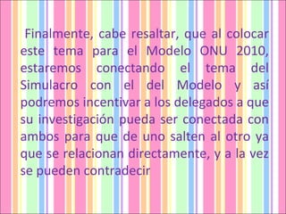 Finalmente, cabe resaltar, que al colocar este tema para el Modelo ONU 2010, estaremos conectando el tema del Simulacro con el del Modelo y así podremos incentivar a los delegados a que su investigación pueda ser conectada con ambos para que de uno salten al otro ya que se relacionan directamente, y a la vez se pueden contradecir 