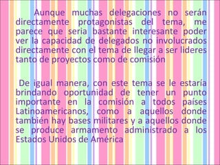 Aunque muchas delegaciones no serán directamente protagonistas del tema, me parece que seria bastante interesante poder ver la capacidad de delegados no involucrados directamente con el tema de llegar a ser lideres tanto de proyectos como de comisión De igual manera, con este tema se le estaría brindando oportunidad de tener un punto importante en la comisión a todos países Latinoamericanos, como a aquellos donde también hay bases militares y a aquellos donde se produce armamento administrado a los Estados Unidos de América  