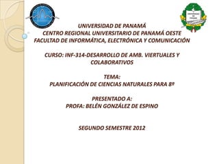 UNIVERSIDAD DE PANAMÁ
   CENTRO REGIONAL UNIVERSITARIO DE PANAMÁ OESTE
FACULTAD DE INFORMÁTICA, ELECTRÓNICA Y COMUNICACIÓN

   CURSO: INF-314-DESARROLLO DE AMB. VIERTUALES Y
                   COLABORATIVOS

                        TEMA:
     PLANIFICACIÓN DE CIENCIAS NATURALES PARA 8º

                   PRESENTADO A:
          PROFA: BELÉN GONZÁLEZ DE ESPINO


               SEGUNDO SEMESTRE 2012
 