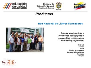 Productos

 Red Nacional de Líderes Formadores


                   Comparten didácticas y
                reflexiones pedagógicas e
               intercambian experiencias
                   culturales y regionales:

                                       Web 2.0
                                         Foros
                                          Chat
                          Diarios de procesos
                        Mensajería instantánea
                                     Recursos
                                        Galería
 