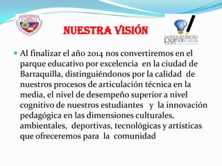Al finalizar el año 2014 nos convertiremos en el parque educativo por excelencia  en la ciudad de Barraquilla, distinguiéndonos por la calidad  de nuestros procesos de articulación técnica en la media, el nivel de desempeño superior a nivel cognitivo de nuestros estudiantes   y  la innovación pedagógica en las dimensiones culturales, ambientales,  deportivas, tecnológicas y artísticas  que ofreceremos para  la  comunidad Nuestra Visión
