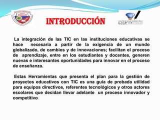 Introducción La integración de las TIC en las instituciones educativas se hace necesaria a partir de la exigencia de un mundo globalizado, de cambios y de innovaciones; facilitan el proceso deaprendizaje, entre en los estudiantes y docentes, generen nuevase interesantes oportunidades para innovar en el proceso de enseñanza. Estas Herramientas que presenta el plan para la gestión de proyectos educativos con TIC es una guía de probada utilidad para equipos directivos, referentes tecnológicos y otros actores escolares que decidan llevar adelante  un proceso innovador y competitivo.