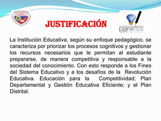 JustificaciónLa Institución Educativa, según su enfoque pedagógico, se caracteriza por priorizar los procesos cognitivos y gestionar los recursos necesarios que le permitan al estudiante prepararse, de manera competitiva y responsable a la  sociedad del conocimiento. Con esto responde a los Fines del Sistema Educativo y a los desafíos de la  Revolución Educativa. Educación para la  Competitividad; Plan Departamental y Gestión Educativa Eficiente; y el Plan Distrital.