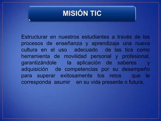 MISIÓN TIC


Estructurar en nuestros estudiantes a través de los
procesos de enseñanza y aprendizaje una nueva
cultura en el uso adecuado de las tics como
herramienta de movilidad personal y profesional,
garantizándole    la aplicación de saberes        y
adquisición de competencias por su desempeño
para superar exitosamente los retos         que le
corresponda asumir en su vida presente o futura.
 