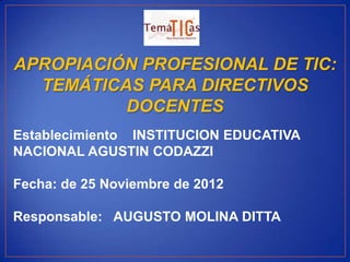 APROPIACIÓN PROFESIONAL DE TIC:
  TEMÁTICAS PARA DIRECTIVOS
          DOCENTES
Establecimiento INSTITUCION EDUCATIVA
NACIONAL AGUSTIN CODAZZI

Fecha: de 25 Noviembre de 2012

Responsable: AUGUSTO MOLINA DITTA
 