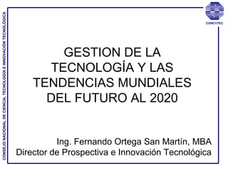 GESTION DE LA TECNOLOGÍA Y LAS TENDENCIAS MUNDIALES DEL FUTURO AL 2020 Ing. Fernando Ortega San Martín, MBA Director de Prospectiva e Innovación Tecnológica CONSEJO NACIONAL DE CIENCIA, TECNOLOGÍA E INNOVACIÓN TECNOLÓGICA 