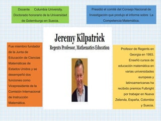 Docente Columbia University.
Doctorado honorario de la Universidad
de Gotemburgo en Suecia.
Presidió el comité del Consejo Nacional de
Investigación que produjo el informe sobre La
Competencia Matemática.
Fue miembro fundador
de la Junta de
Educación de Ciencias
Matemáticas de
Estados Unidos y se
desempeñó dos
funciones como
Vicepresidente de la
Comisión Internacional
de Instrucción
Matemática.
Profesor de Regents en
Georgia en 1993.
Enseñó cursos de
educación matemática en
varias universidades
europeas y
latinoamericanas ha
recibido premios Fulbright
por trabajar en Nueva
Zelanda, España, Colombia
y Suecia.
 