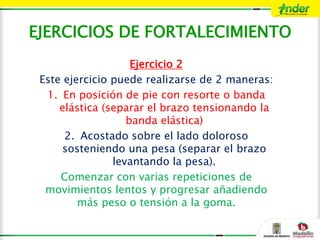 EJERCICIOS DE FORTALECIMIENTO
Ejercicio 2
Este ejercicio puede realizarse de 2 maneras:
1. En posición de pie con resorte o banda
elástica (separar el brazo tensionando la
banda elástica)
2. Acostado sobre el lado doloroso
sosteniendo una pesa (separar el brazo
levantando la pesa).
Comenzar con varias repeticiones de
movimientos lentos y progresar añadiendo
más peso o tensión a la goma.
 