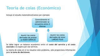 Teoría de colas (Económico)
Incluye el estudio matemático(Costos) por ejemplo:
Se debe lograr un balance económico entre el costo del servicio y el costo
asociado a la espera por ese servicio.
La teoría de colas en sí no resuelve este problema, sólo proporciona información
para la toma de decisiones.
Generalmente el
administrador se
encuentra entre 2
dilemas
Asumir los costos
derivados de prestar
un BUEN SERVICIO
Asumir los costos
derivados de tener
LARGAS FILAS
 