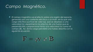 Campo Magnético.


El campo magnético es el efecto sobre una región del espacio,
generado por una corriente eléctrica o un imán, en la que una
carga eléctrica puntual de valor (q), que se desplaza a una
velocidad (v), experimenta los efectos de una fuerza que es
perpendicular y proporcional tanto a la velocidad (v) como al
campo (B). Así, dicha carga percibirá una fuerza descrita con la
siguiente ecuación.

 