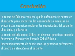 La teoría de Orlando requiere que la enfermera se centre en
el paciente para encontrar las necesidades inmediatas de
ayuda, éstas necesitan explorar las necesidades del paciente,
el es único y diferente.
La teoría de Orlando se Utiliza en diversas practicas desde la
Enfermería Psiquiátrica hasta la Salud Publica .
Independientemente de donde sean las practicas enfermeras,
el centro de atención es el paciente.

 
