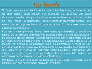 Su teoría  insiste  en  la relación recíproca  entre  enfermera  y paciente,  lo  que 
los  otros  dicen  y  hacen  afectan  a  la  enfermera  y  al  paciente,.  Ella  utiliza 
el proceso de enfermería para satisfacer las necesidades del paciente y aliviar 
de  ese  modo  el sufrimiento.  Una situación de enfermería abarca  tres 
elementos: el comportamiento del paciente, la reacción de la enfermera y las 
acciones de enfermería.
Fue  una  de  las  primeras  lideres  enfermeras  que  identificó  y  destácalos 
elementos del proceso enfermero y la especial importancia de la participación 
del paciente en ese proceso. Orlando consideraba que la enfermería era una 
profesión distinta e independiente  a la medicina. Creía que las órdenes de los 
médicos  se  dirigían  a  los  pacientes,  no  a  las  enfermeras.  A  pesar  de  ello, 
pensaban que la enfermera ayuda al paciente a llevar a cabo esas órdenes o, 
si  el  paciente  es  incapaz  de  realizarlas,  debe  llevarlas  a  cabo  por  él.  Así 
mismo,  si  existen  datos  que  contradicen  las  órdenes  del  médico,  las 
enfermeras deben impedir que los pacientes la sigan.  
Por  tanto,  la  acción  enfermera  se  basa  en  la  experiencia  inmediata  con  el 
paciente y en sus necesidades de ayuda inmediata.

 