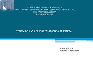 REPÙBLICA BOLIVARIANA DE VENEZUELA
MINISTERIO DEL PODER POPULAR PARA LA EDUCACIÒN UNIVERSITARIA
I.U.P “SANTIAGO MARIÑO”
MATURIN-MONAGAS
TEORÌA DE LAS COLAS O FENÒMENOS DE ESPERA
REALIZADO POR:
MARIANNYS ROTONDO
 