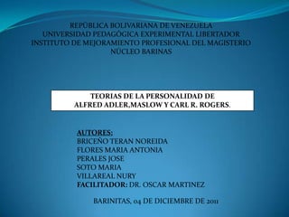 REPÚBLICA BOLIVARIANA DE VENEZUELA
   UNIVERSIDAD PEDAGÓGICA EXPERIMENTAL LIBERTADOR
INSTITUTO DE MEJORAMIENTO PROFESIONAL DEL MAGISTERIO
                   NÚCLEO BARINAS




              TEORIAS DE LA PERSONALIDAD DE
          ALFRED ADLER,MASLOW Y CARL R. ROGERS.


          AUTORES:
          BRICEÑO TERAN NOREIDA
          FLORES MARIA ANTONIA
          PERALES JOSE
          SOTO MARIA
          VILLAREAL NURY
          FACILITADOR: DR. OSCAR MARTINEZ

              BARINITAS, 04 DE DICIEMBRE DE 2011
 