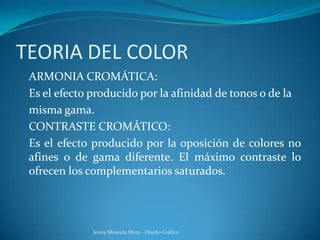 TEORIA DEL COLOR
ARMONIA CROMÁTICA:
Es el efecto producido por la afinidad de tonos o de la
misma gama.
CONTRASTE CROMÁTICO:
Es el efecto producido por la oposición de colores no
afines o de gama diferente. El máximo contraste lo
ofrecen los complementarios saturados.
Jenny Miranda Mora - Diseño Gráfico
 