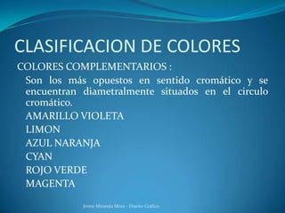 CLASIFICACION DE COLORES
COLORES COMPLEMENTARIOS :
Son los más opuestos en sentido cromático y se
encuentran diametralmente situados en el circulo
cromático.
AMARILLO VIOLETA
LIMON
AZUL NARANJA
CYAN
ROJO VERDE
MAGENTA
Jenny Miranda Mora - Diseño Gráfico
 