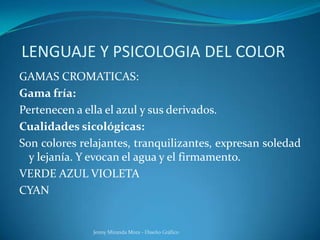 LENGUAJE Y PSICOLOGIA DEL COLOR
GAMAS CROMATICAS:
Gama fría:
Pertenecen a ella el azul y sus derivados.
Cualidades sicológicas:
Son colores relajantes, tranquilizantes, expresan soledad
y lejanía. Y evocan el agua y el firmamento.
VERDE AZUL VIOLETA
CYAN
Jenny Miranda Mora - Diseño Gráfico
 