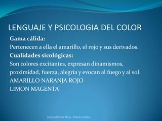 LENGUAJE Y PSICOLOGIA DEL COLOR
Gama cálida:
Pertenecen a ella el amarillo, el rojo y sus derivados.
Cualidades sicológicas:
Son colores excitantes, expresan dinamismos,
proximidad, fuerza, alegría y evocan al fuego y al sol.
AMARILLO NARANJA ROJO
LIMON MAGENTA
Jenny Miranda Mora - Diseño Gráfico
 
