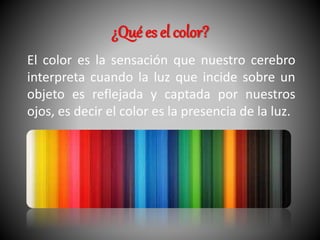 ¿Qué es el color? 
El color es la sensación que nuestro cerebro 
interpreta cuando la luz que incide sobre un 
objeto es reflejada y captada por nuestros 
ojos, es decir el color es la presencia de la luz. 
 