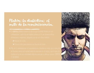 Platón: la dialéctica; el
mito de la reminiscencia.
• La dialéctica platónica conserva la idea de que el método filosófico es una
contraposición: a partir de una hipótesis primera, se le van hacienda críticas,
afirmaciones y negaciones, dialogando, por eso se le llama dialéctica.
ØIntuición de la idea.
ØEsfuerzo crítico para esclarecer esa intuición de la idea.
• Mito de la «reminiscencia»: el conocimiento en el hombre es innato; que el alma del
ser humano conoce ya la verdad antes de encarnarse en el cuerpo, y que la tarea del
hombre en la vida es ir recordando todas las cosas que su alma ya conocía.: CONOCER
ES RECORDAR
 