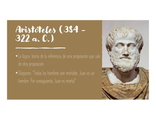 Aristóteles (384 -
322 a. C.)
•La lógica: teoría de la inferencia, de una proposición que sale
de otra proposición.
•Silogismo: “Todos los hombres son mortales. Juan es un
hombre. Por consiguiente, Juan es mortal”
 