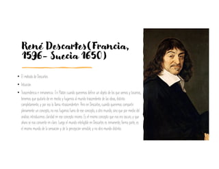 René Descartes(Francia,
1596- Suecia 1650)
• El método de Descartes.
• Intuición.
• Trascendencia e inmanencia.: En Platón cuando queremos definir un objeto de los que vemos y tocamos,
tenemos que quitarlo de en medio y fugarnos al mundo trascendente de las ideas, distinto
completamente, y por eso lo llama «trascendente». Pero en Descartes, cuando queremos compartir
plenamente un concepto, no nos fugamos fuera de ese concepto, a otro mundo, sino que por medio del
análisis introducimos claridad en ese concepto mismo. Es el mismo concepto que nos era oscuro, y que
ahora se nos convierte en claro: Luego el mundo inteligible en Descartes es inmanente, forma parte, es
el mismo mundo de la sensación y de la percepción sensible, y no otro mundo distinto.
 