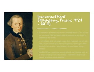 Immanuel Kant
(Königsberg, Prusia; 1724
- 1804)
• El conocimiento no se fundamenta en la costumbre y precisamente desarrolla su ‘Crítica de la razón
pura’ para responder a David Hume acerca de la base del conocimiento, que según el inglés ‘se
fundamenta sólo en la costumbre’.
• La teoría kantiana no admite como realidad a la cosa en sí, sino al propio sujeto, quien porta ya las
formas y esquemas universales que ha obtenido por la experiencia, en el sentido que el intelecto
desconoce las cosas como son en sí mismas (noúmeno) y solo conoce las que él construye
(fenómeno)
• Imposibilidad de llegar a representaciones puramente objetivas de cosas en sí mismas; para él, aun
las categorías tomadas a priori (deducibles) son estáticas e independientes de la experiencia, de
manera tal que solo tienen condición de posibilidad.
 