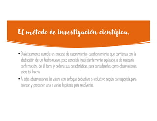El método de investigación científica.
•Dialécticamente cumple un proceso de razonamiento-cuestionamiento que comienza con la
abstracción de un hecho nuevo, poco conocido, insuficientemente explicado, o de necesaria
confirmación; de él toma y ordena sus características para considerarlas como observaciones
sobre tal hecho.
•A estas observaciones las valora con enfoque deductivo o inductivo, según corresponda, para
teorizar y proponer una o varias hipótesis para resolverlas.
 