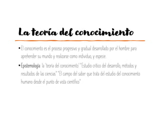 La teoría del conocimiento
•El conocimiento es el proceso progresivo y gradual desarrollado por el hombre para
aprehender su mundo y realizarse como individuo, y especie.
•Epistemología: la ‘teoría del conocimiento’ “Estudio crítico del desarrollo, métodos y
resultados de las ciencias” “El campo del saber que trata del estudio del conocimiento
humano desde el punto de vista científico”
 