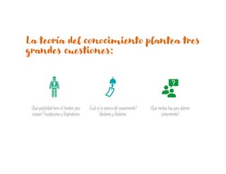 La teoría del conocimiento plantea tres
grandes cuestiones:
¿Qué posibilidad tiene el hombre para
conocer? Escepticismo y Dogmatismo
¿Cuál es la esencia del conocimiento?
Idealismo y Realismo.
¿Qué medios hay para obtener
conocimiento?
 