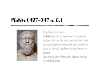 Platón (427-347 a. C.)
Búsqueda del conocimiento.
La dialéctica consiste en suponer que lo que queremos
averiguar es tal cosa o tal otra; es decir, anticipar el saber
que buscamos, pero inmediatamente negar y discutir esa
tesis o esa afirmación que hemos hecho y depurarla en
discusión.
Saber racional, saber reflexivo, saber adquirido mediante
un método (dialéctica)
.
 